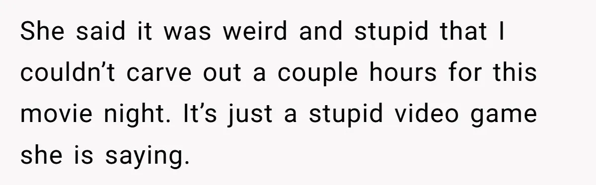 She said it was weird and stupid that I couldn’t carve out a couple hours for this movie night. It’s just a stupid video game she is saying.