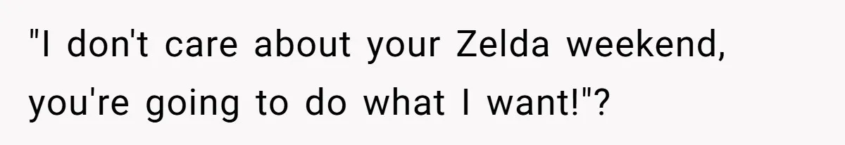 "I don't care about your Zelda weekend, you're going to do what I want!"?