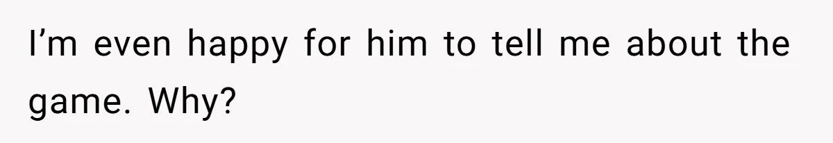 I’m even happy for him to tell me about the game. Why?