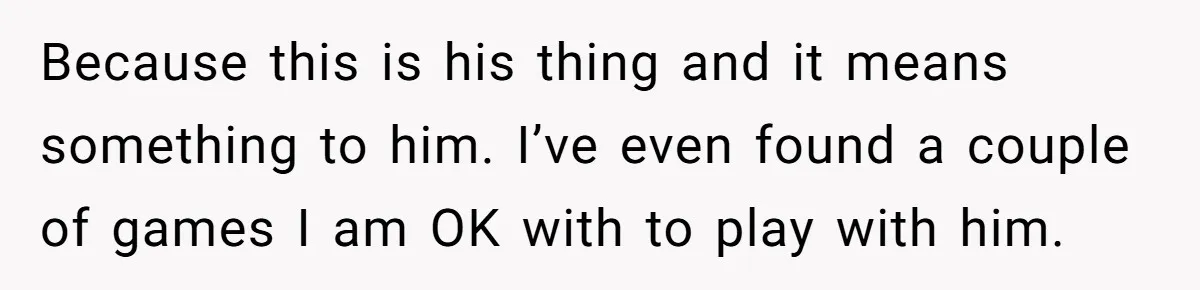 Because this is his thing and it means something to him. I’ve even found a couple of games I am OK with to play with him.