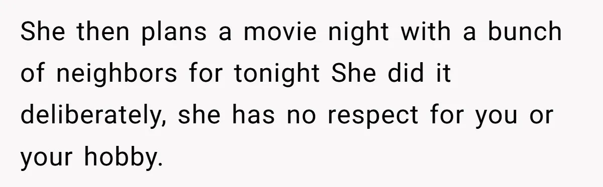 She then plans a movie night with a bunch of neighbors for tonight She did it deliberately, she has no respect for you or your hobby.