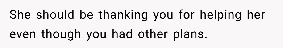 She should be thanking you for helping her even though you had other plans.