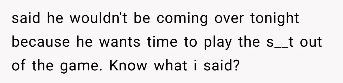 said he wouldn't be coming over tonight because he wants time to play the s__t out of the game. Know what i said?