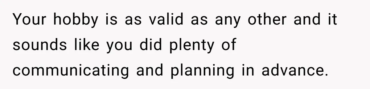 Your hobby is as valid as any other and it sounds like you did plenty of communicating and planning in advance.