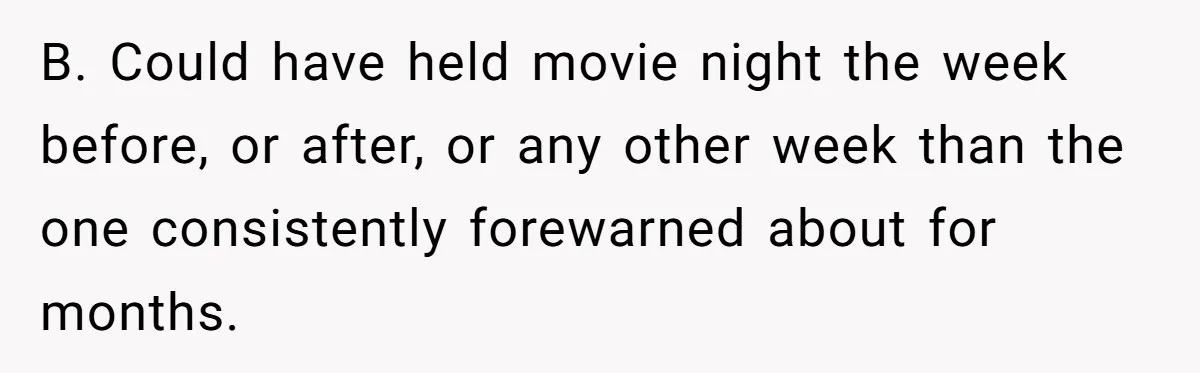 B. Could have held movie night the week before, or after, or any other week than the one consistently forewarned about for months.