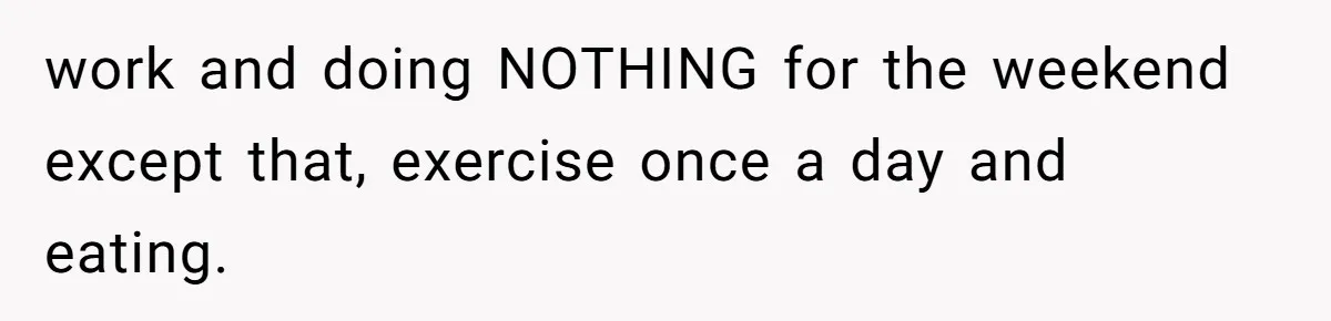 work and doing NOTHING for the weekend except that, exercise once a day and eating.