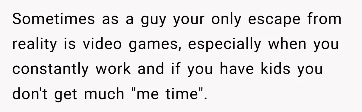 Sometimes as a guy your only escape from reality is video games, especially when you constantly work and if you have kids you don't get much "me time".