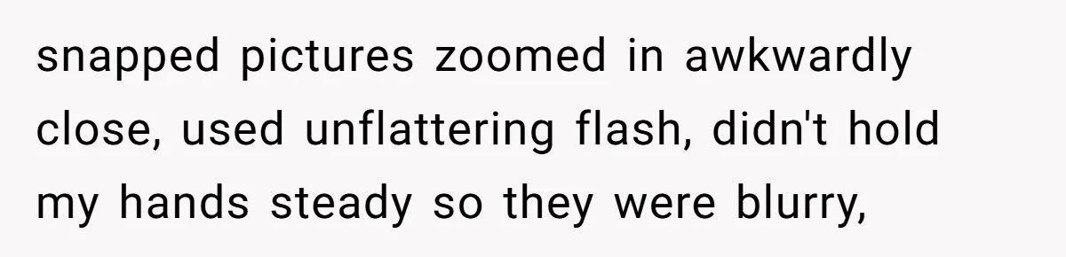 snapped pictures zoomed in awkwardly close, used unflattering flash, didn't hold my hands steady so they were blurry,