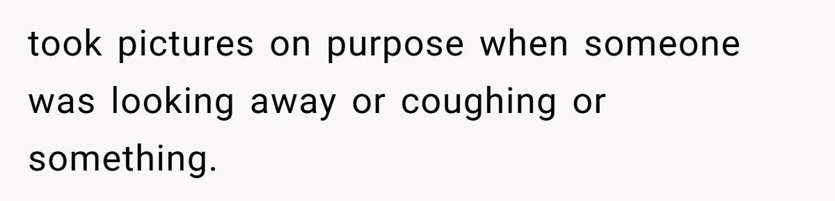 took pictures on purpose when someone was looking away or coughing or something.