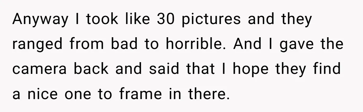 Anyway I took like 30 pictures and they ranged from bad to horrible. And I gave the camera back and said that I hope they find a nice one to...