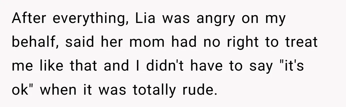 After everything, Lia was angry on my behalf, said her mom had no right to treat me like that and I didn't have to say "it's ok" when it was...