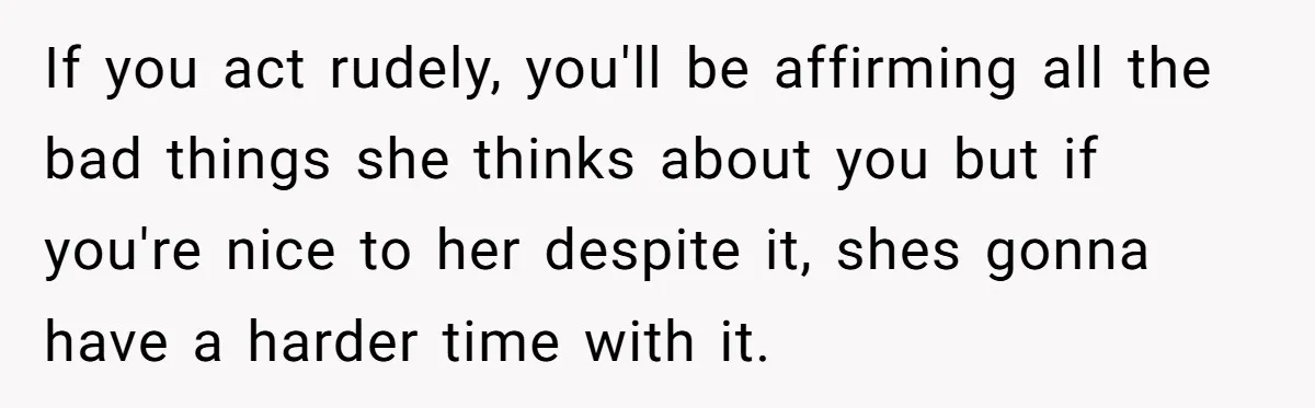 If you act rudely, you'll be affirming all the bad things she thinks about you but if you're nice to her despite it, shes gonna have a harder time with...