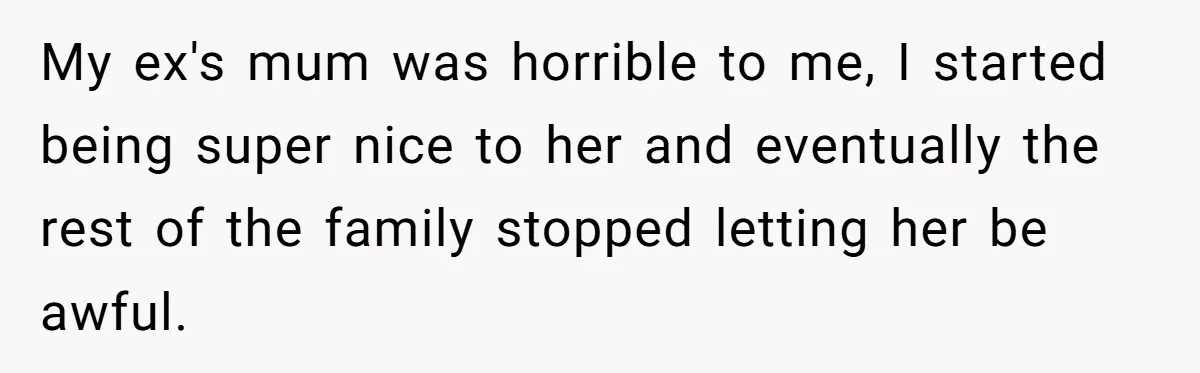 My ex's mum was horrible to me, I started being super nice to her and eventually the rest of the family stopped letting her be awful.