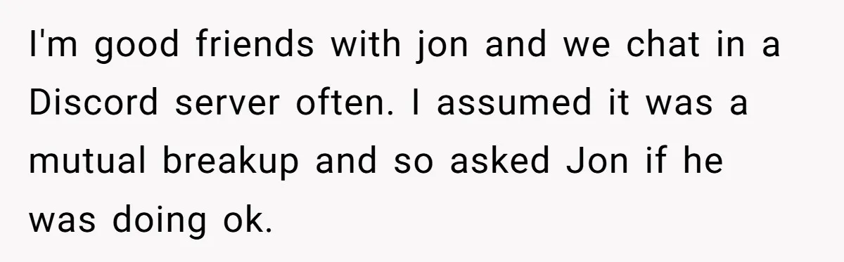 I'm good friends with jon and we chat in a Discord server often. I assumed it was a mutual breakup and so asked Jon if he was doing ok.