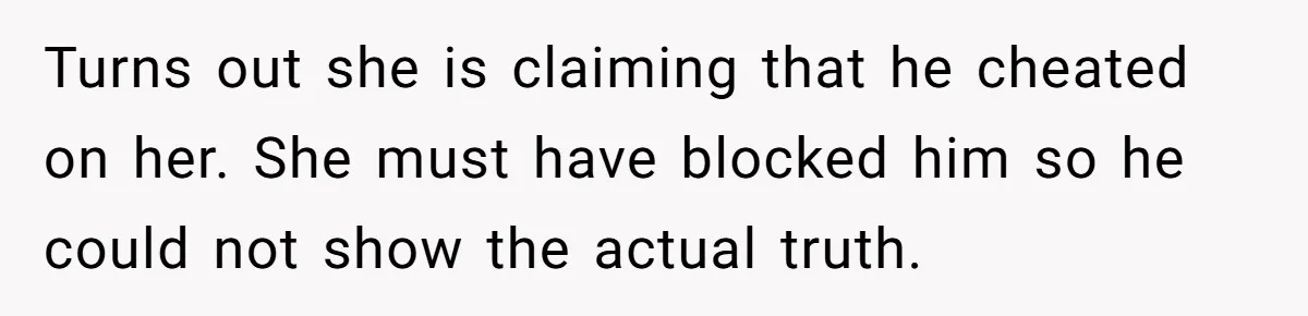 Turns out she is claiming that he cheated on her. She must have blocked him so he could not show the actual truth.