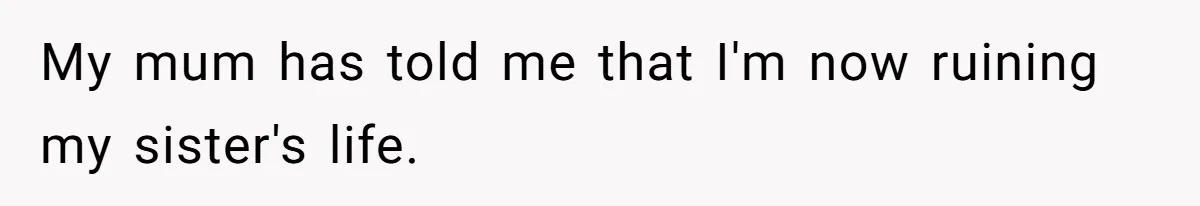 My mum has told me that I'm now ruining my sister's life.