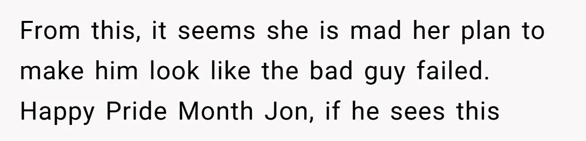 From this, it seems she is mad her plan to make him look like the bad guy failed. Happy Pride Month Jon, if he sees this‍