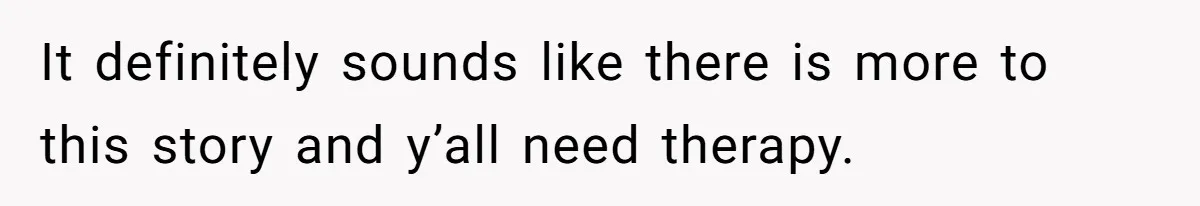 It definitely sounds like there is more to this story and y’all need therapy.