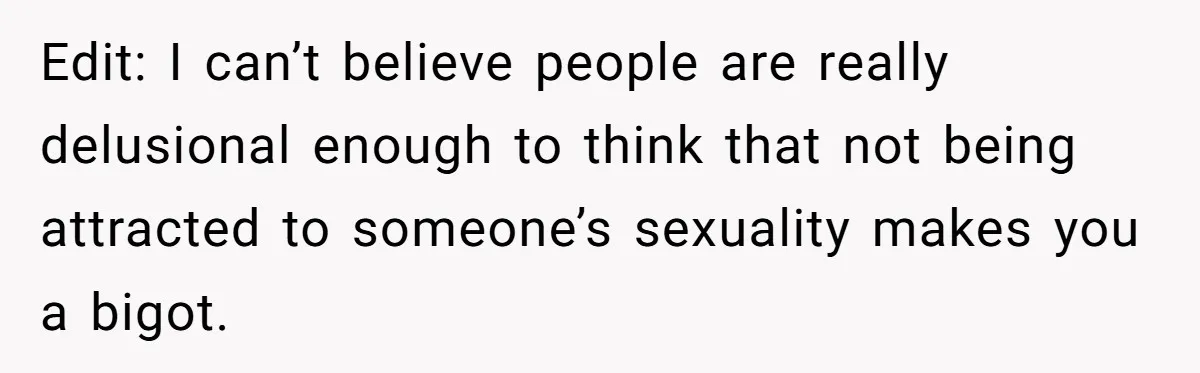Edit: I can’t believe people are really delusional enough to think that not being attracted to someone’s sexuality makes you a bigot.