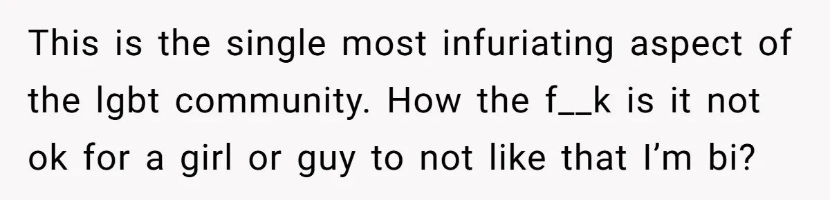 This is the single most infuriating aspect of the lgbt community. How the f__k is it not ok for a girl or guy to not like that I’m bi?
