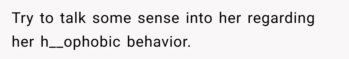 Try to talk some sense into her regarding her h__ophobic behavior.