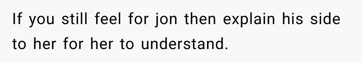 If you still feel for jon then explain his side to her for her to understand.