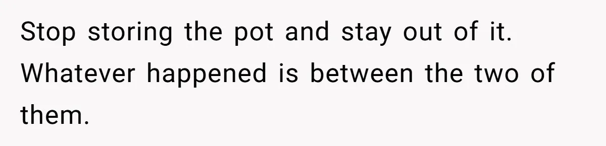 Stop storing the pot and stay out of it. Whatever happened is between the two of them.