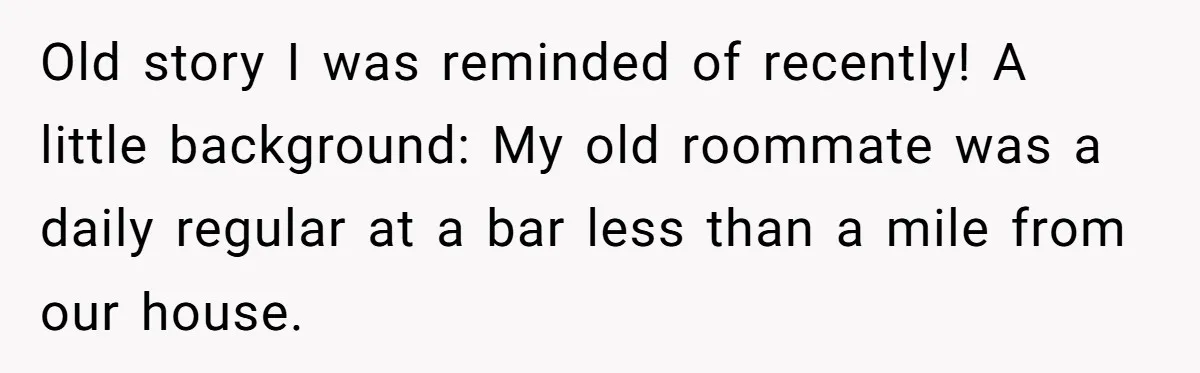Old story I was reminded of recently! A little background: My old roommate was a daily regular at a bar less than a mile from our house.
