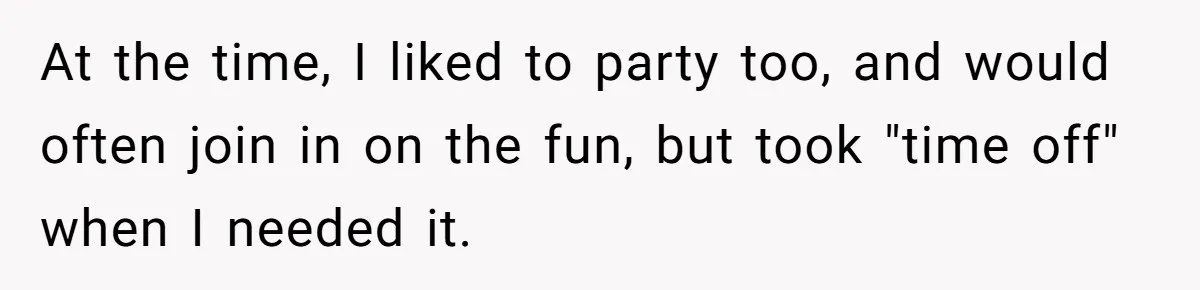 At the time, I liked to party too, and would often join in on the fun, but took "time off" when I needed it.