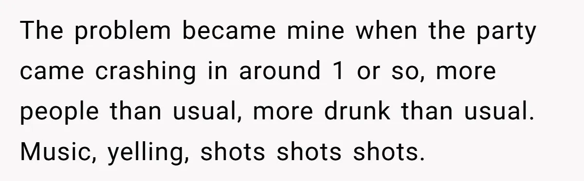 The problem became mine when the party came crashing in around 1 or so, more people than usual, more drunk than usual. Music, yelling, shots shots shots.