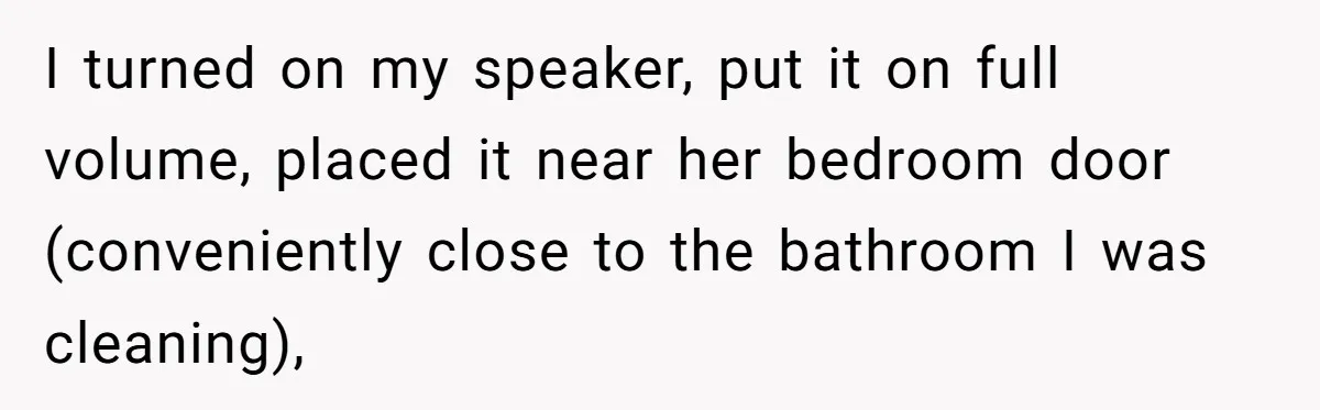 I turned on my speaker, put it on full volume, placed it near her bedroom door (conveniently close to the bathroom I was cleaning),