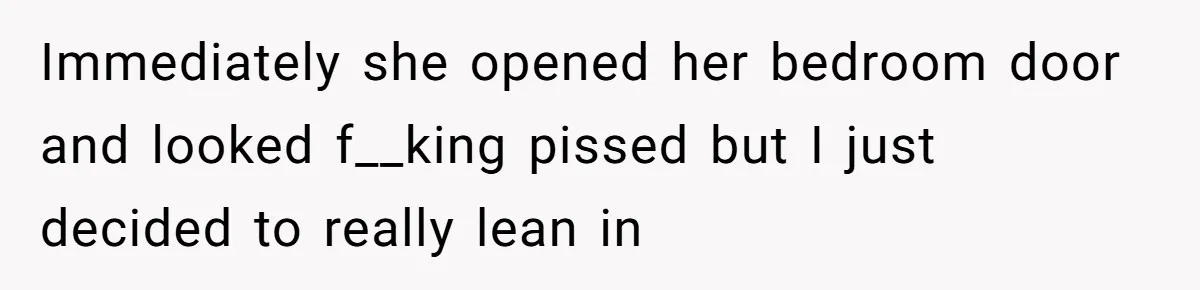 Immediately she opened her bedroom door and looked f__king pissed but I just decided to really lean in