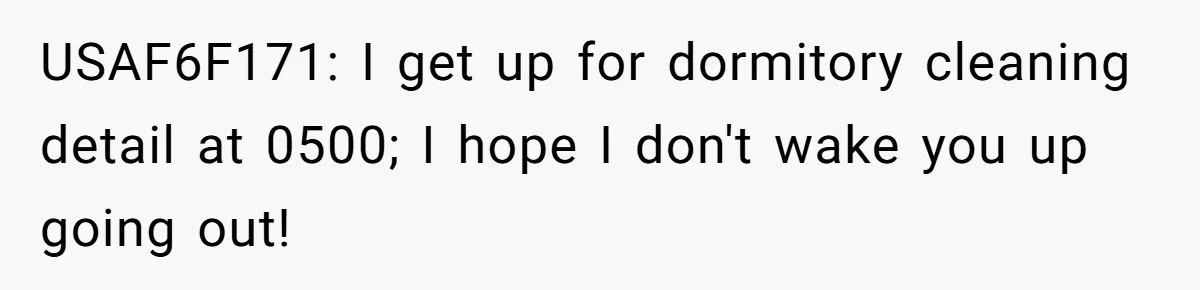 USAF6F171: I get up for dormitory cleaning detail at 0500; I hope I don't wake you up going out!