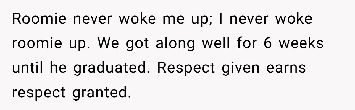 Roomie never woke me up; I never woke roomie up. We got along well for 6 weeks until he graduated. Respect given earns respect granted.