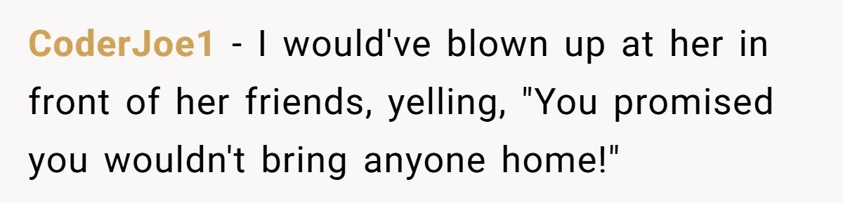 CoderJoe1 − I would've blown up at her in front of her friends, yelling, "You promised you wouldn't bring anyone home!"