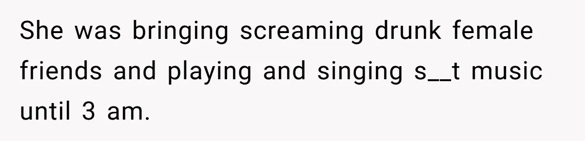 She was bringing screaming drunk female friends and playing and singing s__t music until 3 am.