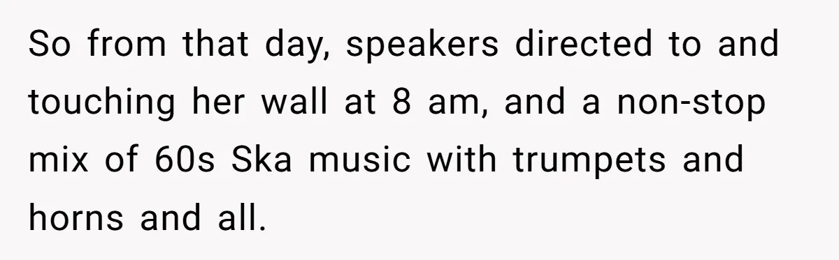 So from that day, speakers directed to and touching her wall at 8 am, and a non-stop mix of 60s Ska music with trumpets and horns and all.