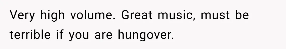Very high volume. Great music, must be terrible if you are hungover.