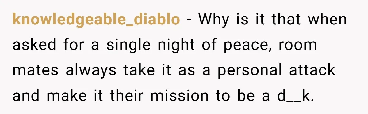 knowledgeable_diablo − Why is it that when asked for a single night of peace, room mates always take it as a personal attack and make it their mission to be...