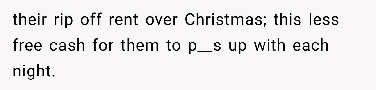 their rip off rent over Christmas; this less free cash for them to p__s up with each night.
