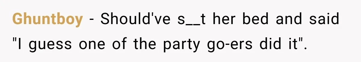 Ghuntboy − Should've s__t her bed and said "I guess one of the party go-ers did it".