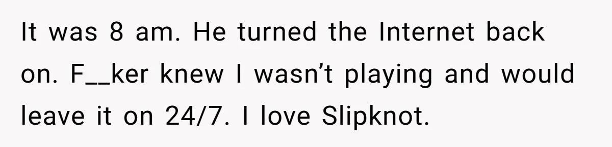 It was 8 am. He turned the Internet back on. F__ker knew I wasn’t playing and would leave it on 24/7. I love Slipknot.
