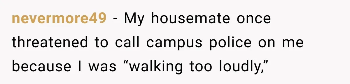 nevermore49 − My housemate once threatened to call campus police on me because I was “walking too loudly,”