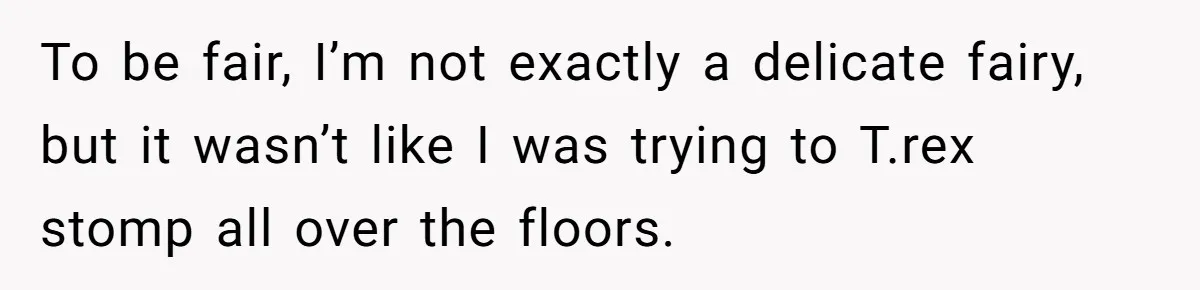 To be fair, I’m not exactly a delicate fairy, but it wasn’t like I was trying to T.rex stomp all over the floors.