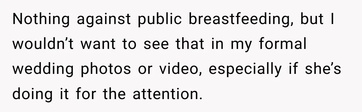 Bride Requests Videographer To Avoid Capturing Sister’s Breastfeeding, Sister Calls It ‘Neglectful’ Nothing against public breastfeeding, but I wouldn’t want to see that in my formal wedding photos or video, especially if she’s doing it for the attention.