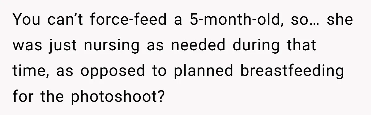 Bride Requests Videographer To Avoid Capturing Sister’s Breastfeeding, Sister Calls It ‘Neglectful’ You can’t force-feed a 5-month-old, so… she was just nursing as needed during that time, as opposed to planned breastfeeding for the photoshoot?