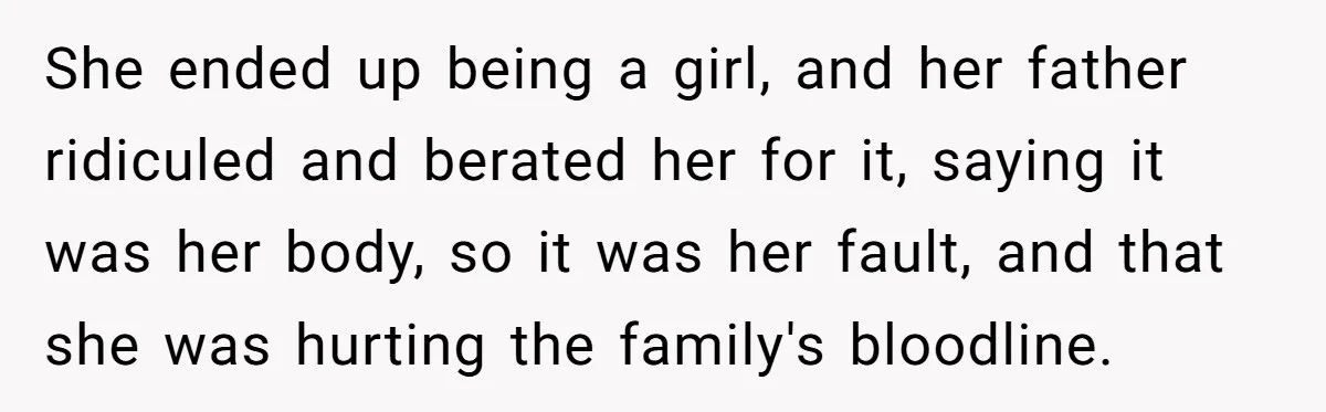 She ended up being a girl, and her father ridiculed and berated her for it, saying it was her body, so it was her fault, and that she was hurting...