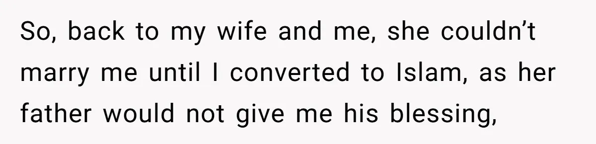 So, back to my wife and me, she couldn’t marry me until I converted to Islam, as her father would not give me his blessing,