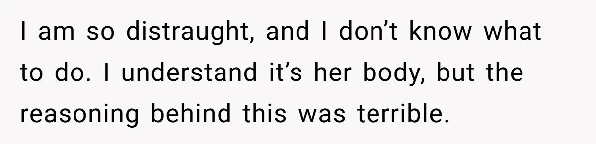 I am so distraught, and I don’t know what to do. I understand it’s her body, but the reasoning behind this was terrible.