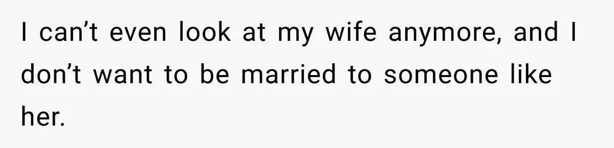 I can’t even look at my wife anymore, and I don’t want to be married to someone like her.